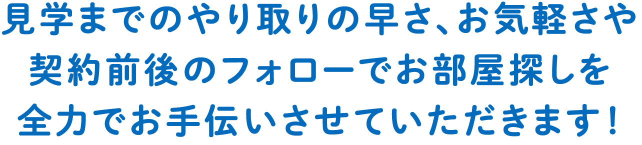 見学までのやり取りの早さ、お気軽さや契約前後のフォローでお部屋探しを全力でお手伝いさせていただきます！