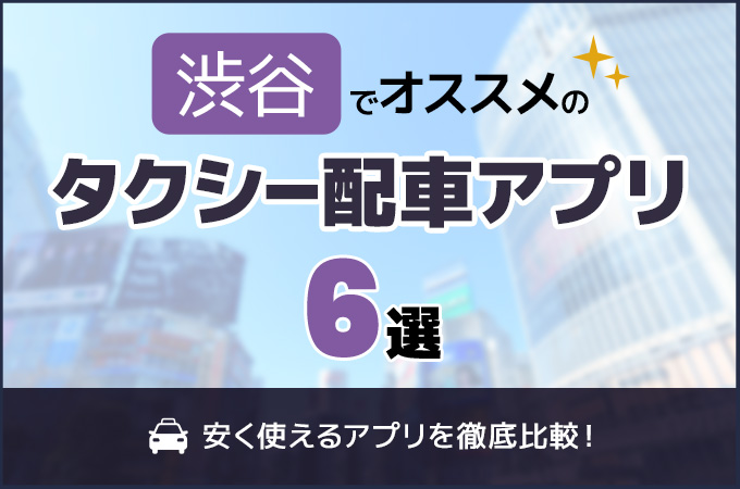 渋谷のタクシー配車アプリおすすめ6選!安く使えるアプリを徹底比較!